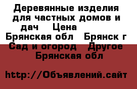 Деревянные изделия для частных домов и дач. › Цена ­ 1 900 - Брянская обл., Брянск г. Сад и огород » Другое   . Брянская обл.